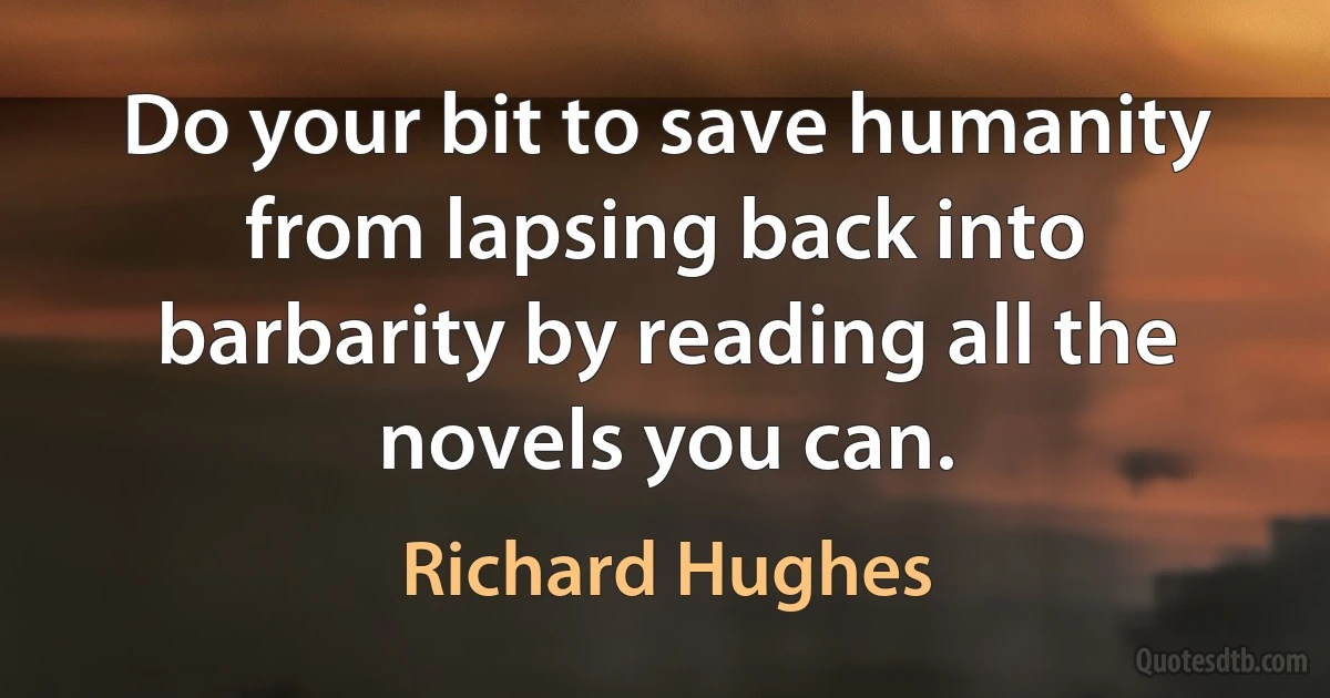 Do your bit to save humanity from lapsing back into barbarity by reading all the novels you can. (Richard Hughes)