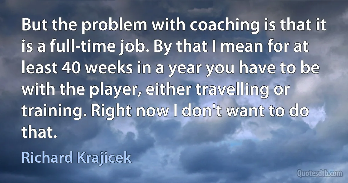 But the problem with coaching is that it is a full-time job. By that I mean for at least 40 weeks in a year you have to be with the player, either travelling or training. Right now I don't want to do that. (Richard Krajicek)