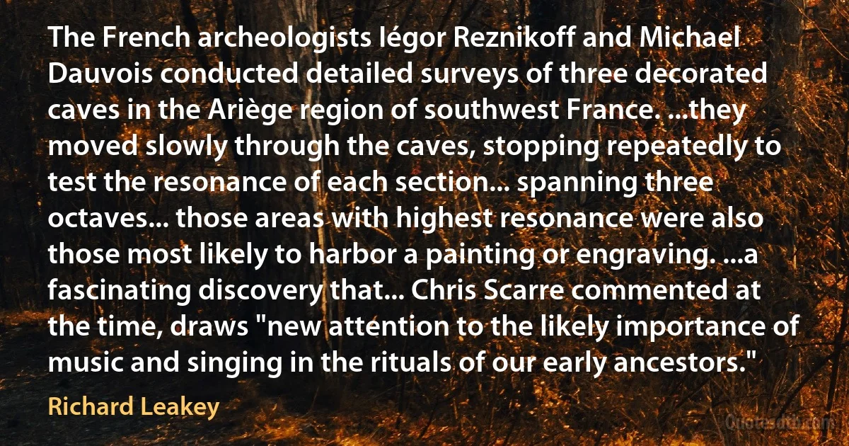 The French archeologists Iégor Reznikoff and Michael Dauvois conducted detailed surveys of three decorated caves in the Ariège region of southwest France. ...they moved slowly through the caves, stopping repeatedly to test the resonance of each section... spanning three octaves... those areas with highest resonance were also those most likely to harbor a painting or engraving. ...a fascinating discovery that... Chris Scarre commented at the time, draws "new attention to the likely importance of music and singing in the rituals of our early ancestors." (Richard Leakey)