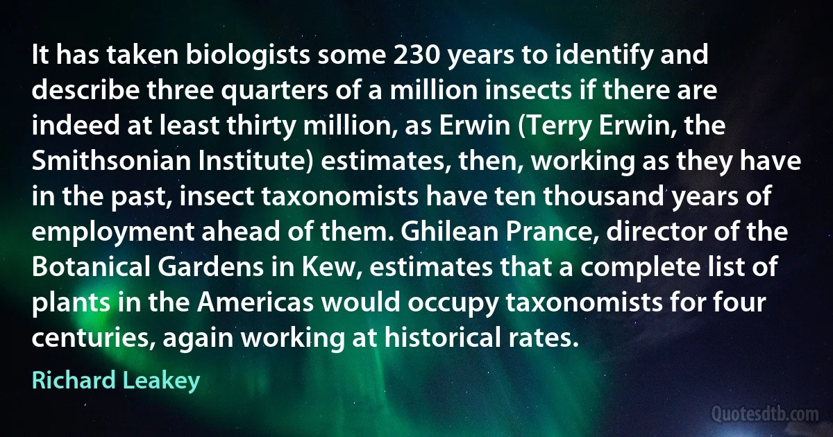 It has taken biologists some 230 years to identify and describe three quarters of a million insects if there are indeed at least thirty million, as Erwin (Terry Erwin, the Smithsonian Institute) estimates, then, working as they have in the past, insect taxonomists have ten thousand years of employment ahead of them. Ghilean Prance, director of the Botanical Gardens in Kew, estimates that a complete list of plants in the Americas would occupy taxonomists for four centuries, again working at historical rates. (Richard Leakey)