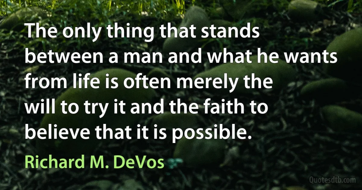 The only thing that stands between a man and what he wants from life is often merely the will to try it and the faith to believe that it is possible. (Richard M. DeVos)