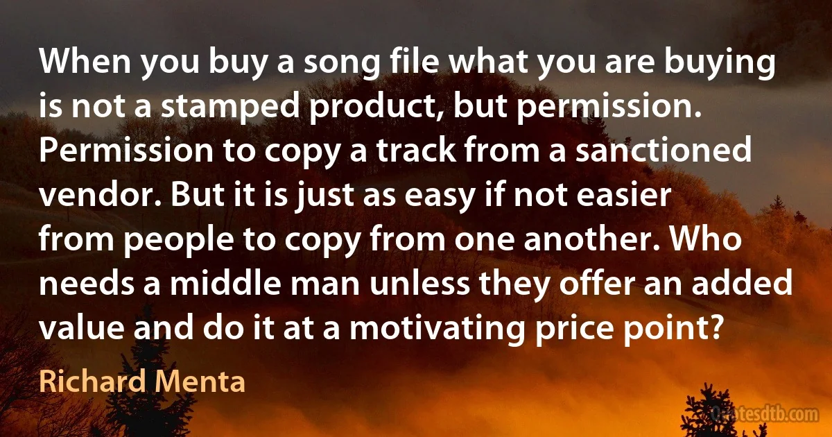 When you buy a song file what you are buying is not a stamped product, but permission. Permission to copy a track from a sanctioned vendor. But it is just as easy if not easier from people to copy from one another. Who needs a middle man unless they offer an added value and do it at a motivating price point? (Richard Menta)