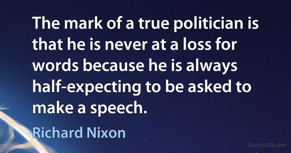 The mark of a true politician is that he is never at a loss for words because he is always half-expecting to be asked to make a speech. (Richard Nixon)