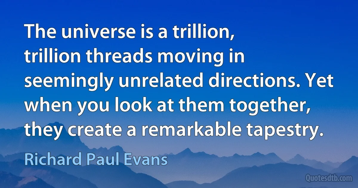 The universe is a trillion, trillion threads moving in seemingly unrelated directions. Yet when you look at them together, they create a remarkable tapestry. (Richard Paul Evans)