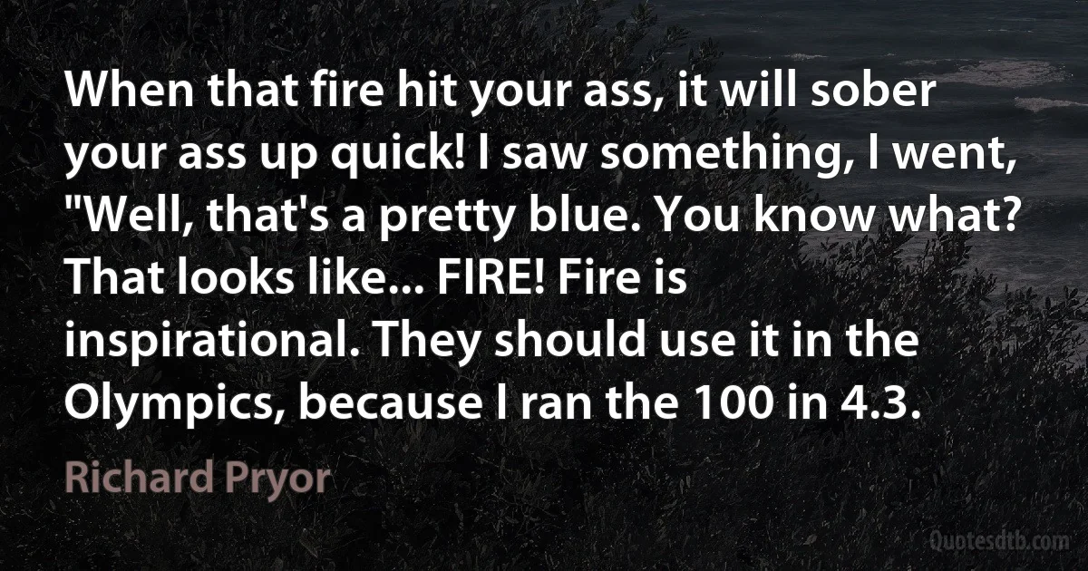 When that fire hit your ass, it will sober your ass up quick! I saw something, I went, "Well, that's a pretty blue. You know what? That looks like... FIRE! Fire is inspirational. They should use it in the Olympics, because I ran the 100 in 4.3. (Richard Pryor)