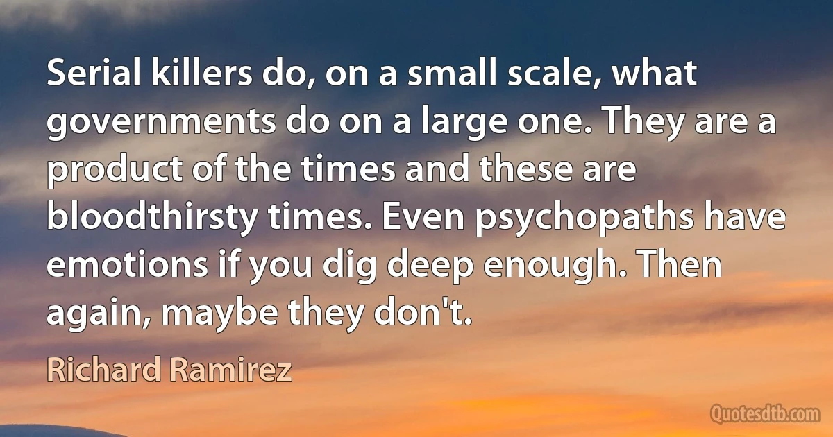 Serial killers do, on a small scale, what governments do on a large one. They are a product of the times and these are bloodthirsty times. Even psychopaths have emotions if you dig deep enough. Then again, maybe they don't. (Richard Ramirez)