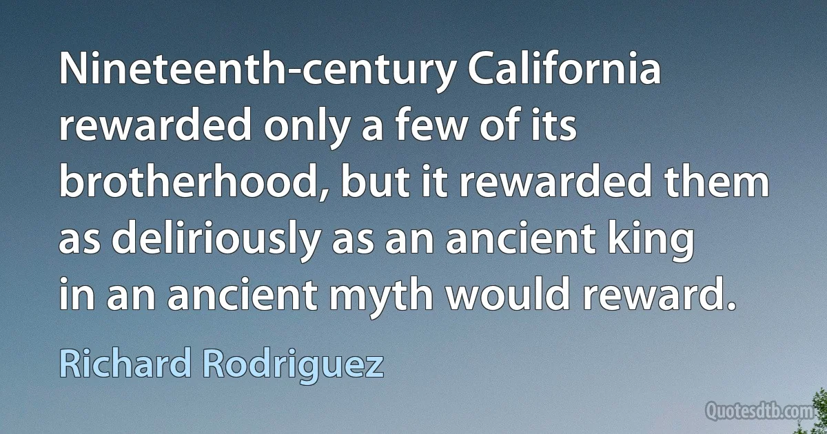 Nineteenth-century California rewarded only a few of its brotherhood, but it rewarded them as deliriously as an ancient king in an ancient myth would reward. (Richard Rodriguez)