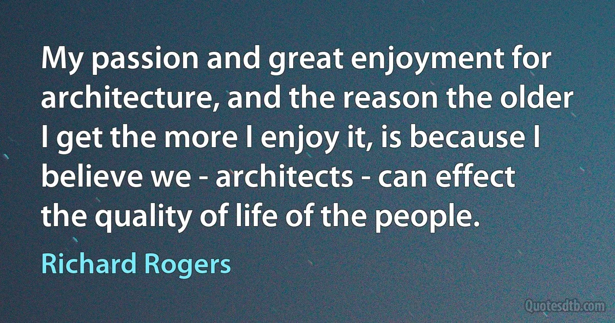 My passion and great enjoyment for architecture, and the reason the older I get the more I enjoy it, is because I believe we - architects - can effect the quality of life of the people. (Richard Rogers)