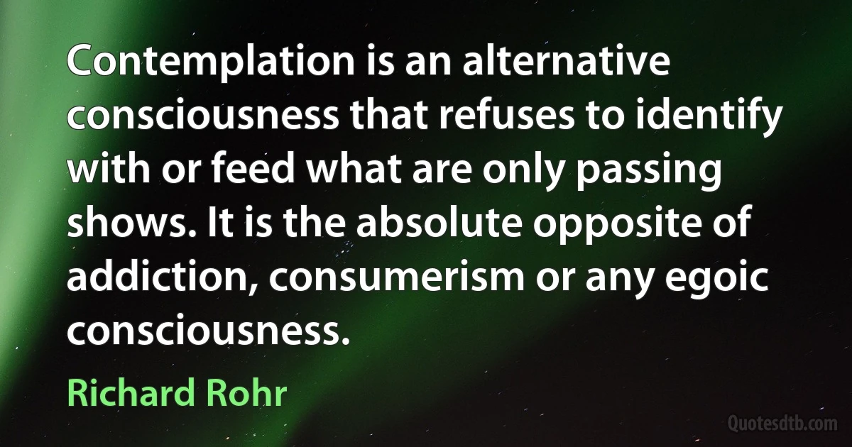 Contemplation is an alternative consciousness that refuses to identify with or feed what are only passing shows. It is the absolute opposite of addiction, consumerism or any egoic consciousness. (Richard Rohr)