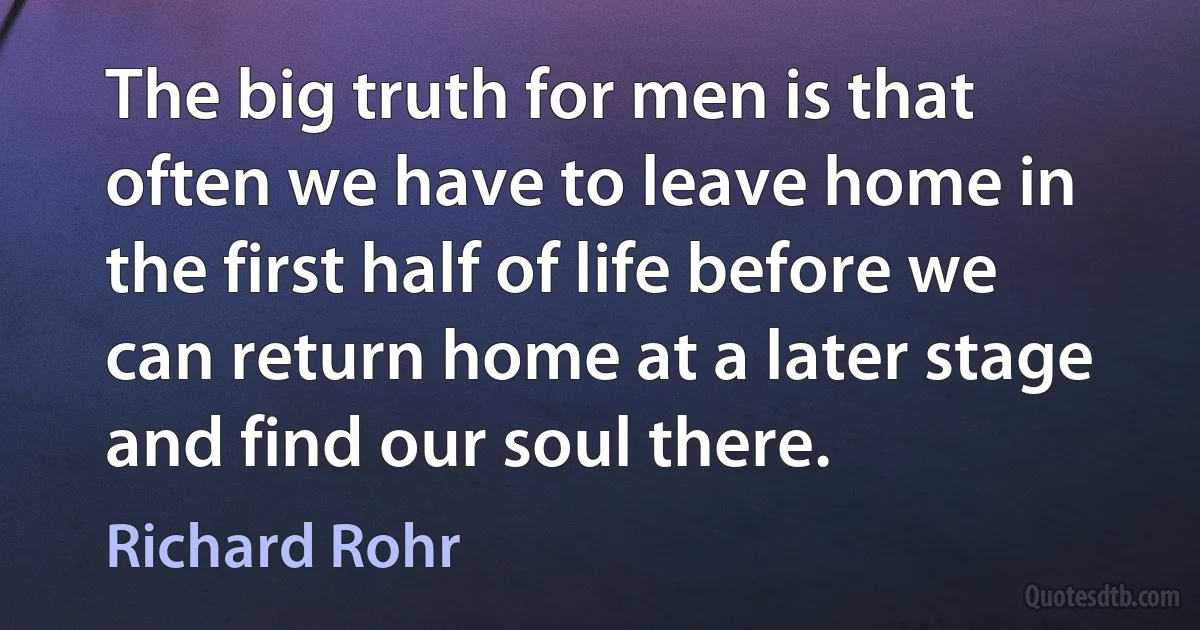 The big truth for men is that often we have to leave home in the first half of life before we can return home at a later stage and find our soul there. (Richard Rohr)