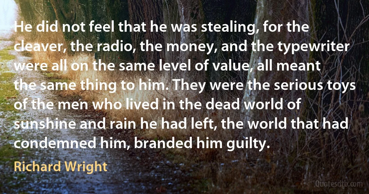 He did not feel that he was stealing, for the cleaver, the radio, the money, and the typewriter were all on the same level of value, all meant the same thing to him. They were the serious toys of the men who lived in the dead world of sunshine and rain he had left, the world that had condemned him, branded him guilty. (Richard Wright)