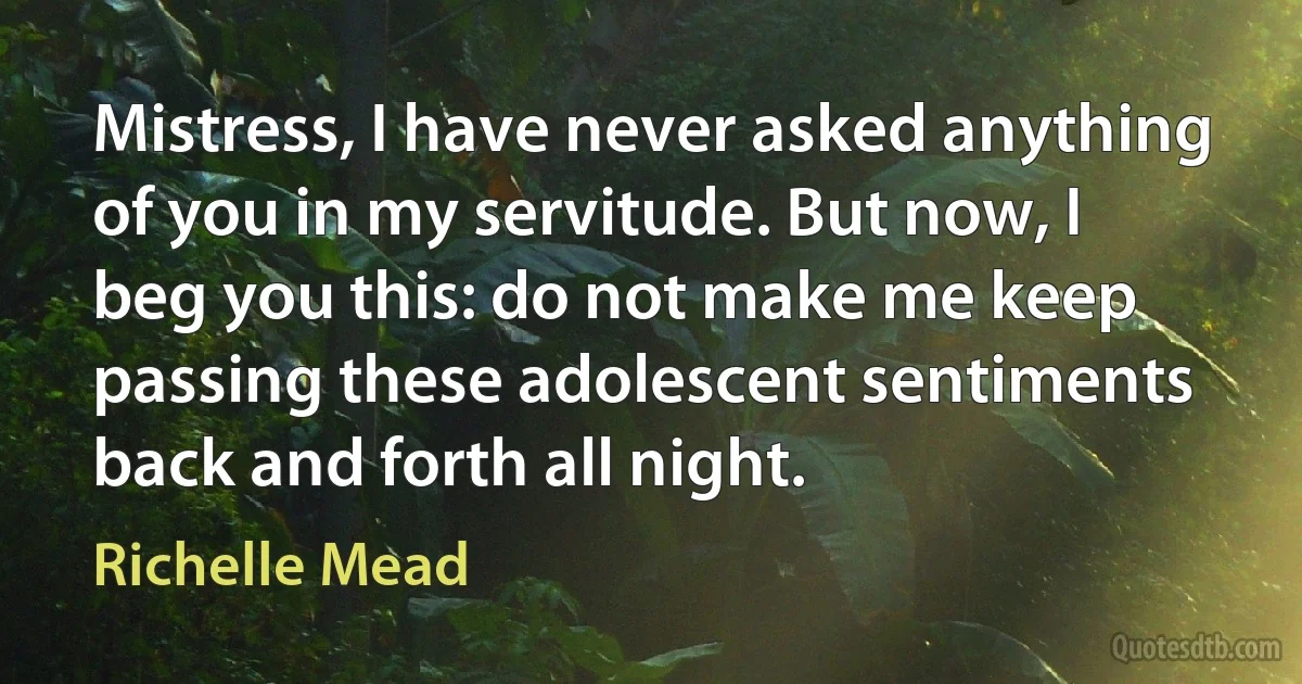 Mistress, I have never asked anything of you in my servitude. But now, I beg you this: do not make me keep passing these adolescent sentiments back and forth all night. (Richelle Mead)