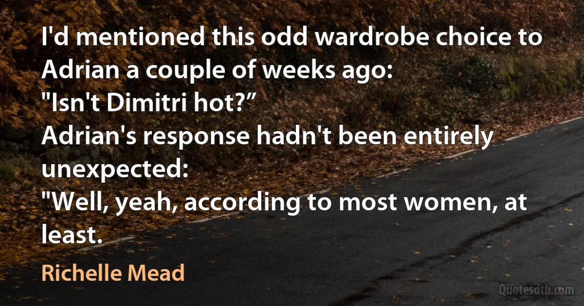 I'd mentioned this odd wardrobe choice to Adrian a couple of weeks ago:
"Isn't Dimitri hot?”
Adrian's response hadn't been entirely unexpected:
"Well, yeah, according to most women, at least. (Richelle Mead)