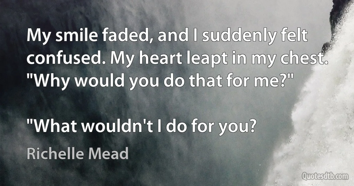 My smile faded, and I suddenly felt confused. My heart leapt in my chest. "Why would you do that for me?"

"What wouldn't I do for you? (Richelle Mead)