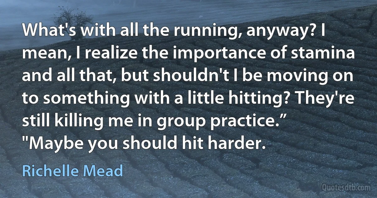 What's with all the running, anyway? I mean, I realize the importance of stamina and all that, but shouldn't I be moving on to something with a little hitting? They're still killing me in group practice.”
"Maybe you should hit harder. (Richelle Mead)