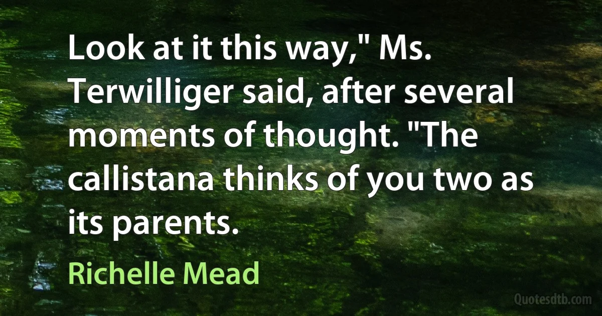 Look at it this way," Ms. Terwilliger said, after several moments of thought. "The callistana thinks of you two as its parents. (Richelle Mead)