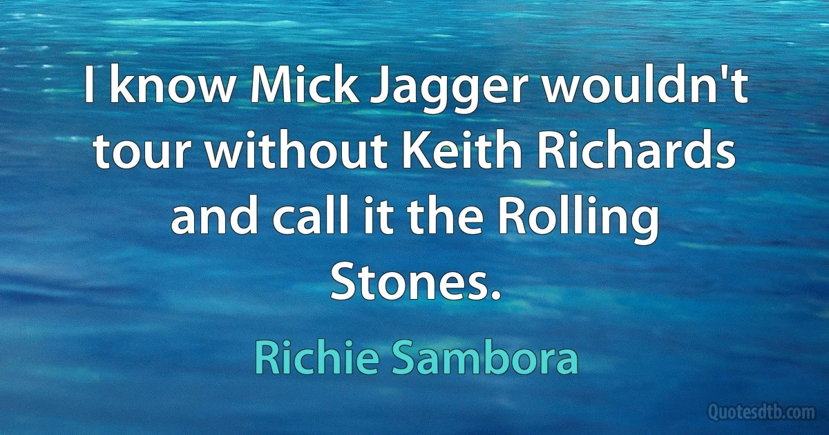 I know Mick Jagger wouldn't tour without Keith Richards and call it the Rolling Stones. (Richie Sambora)