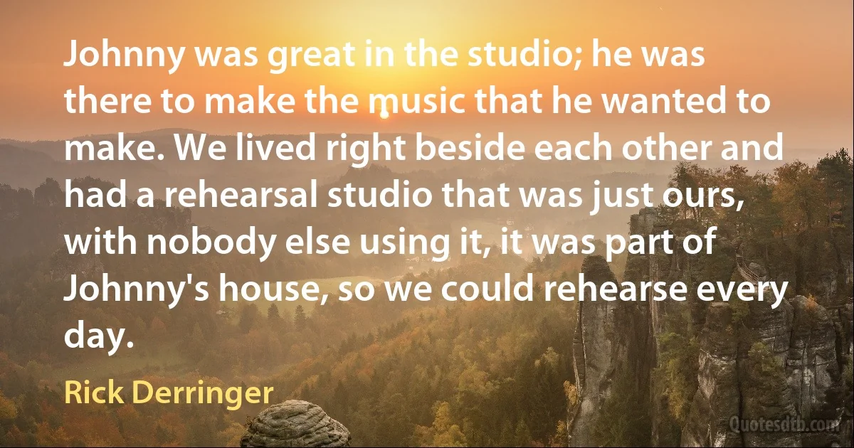 Johnny was great in the studio; he was there to make the music that he wanted to make. We lived right beside each other and had a rehearsal studio that was just ours, with nobody else using it, it was part of Johnny's house, so we could rehearse every day. (Rick Derringer)