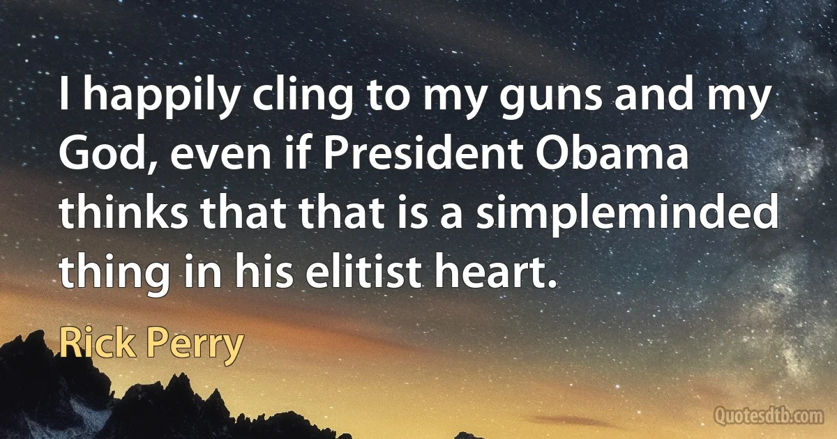 I happily cling to my guns and my God, even if President Obama thinks that that is a simpleminded thing in his elitist heart. (Rick Perry)