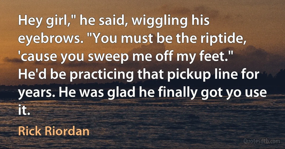 Hey girl," he said, wiggling his eyebrows. "You must be the riptide, 'cause you sweep me off my feet."
He'd be practicing that pickup line for years. He was glad he finally got yo use it. (Rick Riordan)