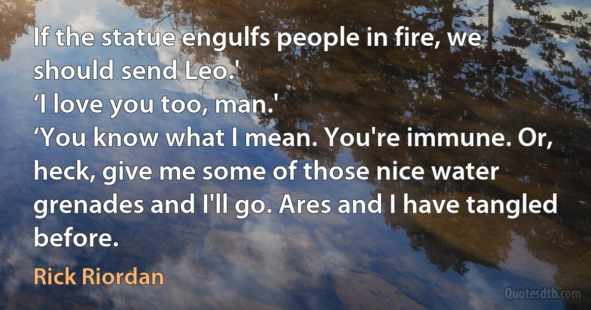 If the statue engulfs people in fire, we should send Leo.'
‘I love you too, man.'
‘You know what I mean. You're immune. Or, heck, give me some of those nice water grenades and I'll go. Ares and I have tangled before. (Rick Riordan)