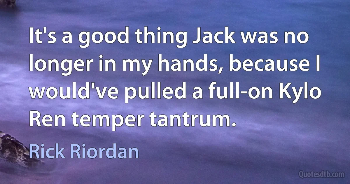 It's a good thing Jack was no longer in my hands, because I would've pulled a full-on Kylo Ren temper tantrum. (Rick Riordan)