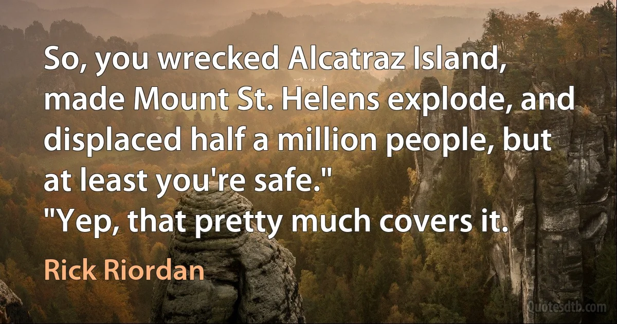 So, you wrecked Alcatraz Island, made Mount St. Helens explode, and displaced half a million people, but at least you're safe."
"Yep, that pretty much covers it. (Rick Riordan)