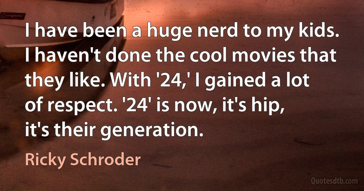 I have been a huge nerd to my kids. I haven't done the cool movies that they like. With '24,' I gained a lot of respect. '24' is now, it's hip, it's their generation. (Ricky Schroder)