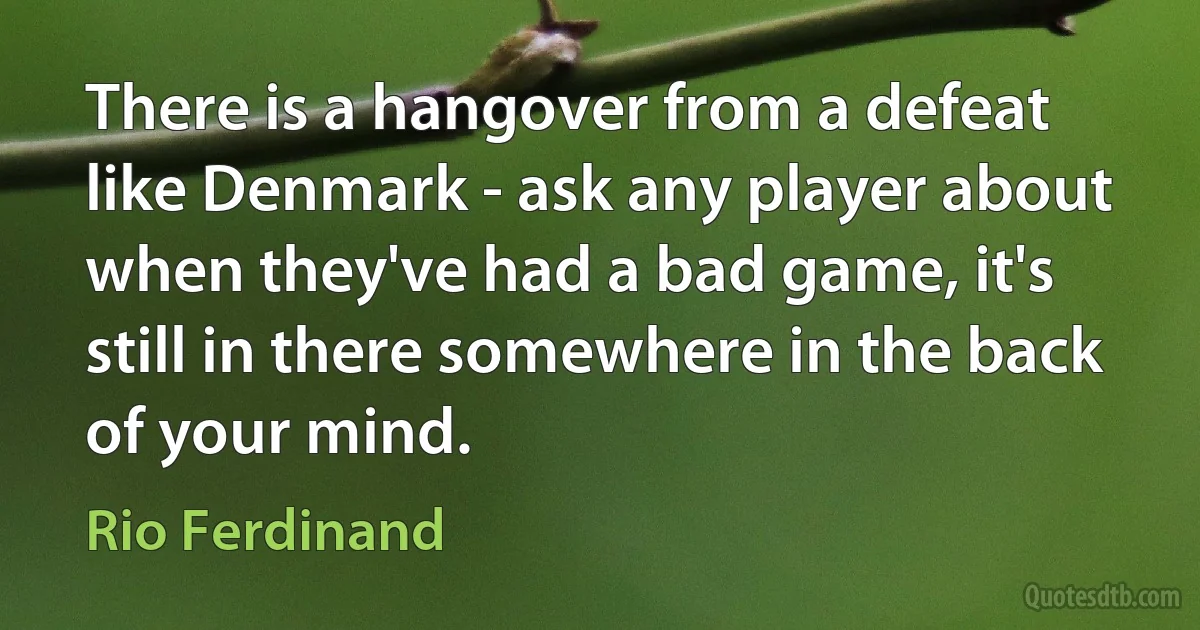 There is a hangover from a defeat like Denmark - ask any player about when they've had a bad game, it's still in there somewhere in the back of your mind. (Rio Ferdinand)