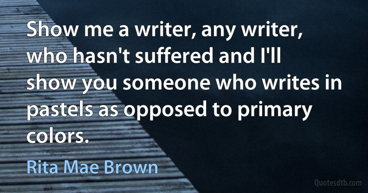 Show me a writer, any writer, who hasn't suffered and I'll show you someone who writes in pastels as opposed to primary colors. (Rita Mae Brown)