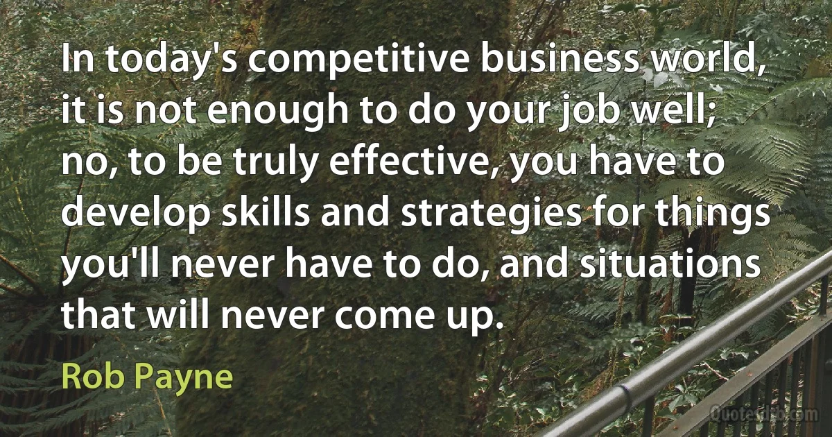 In today's competitive business world, it is not enough to do your job well; no, to be truly effective, you have to develop skills and strategies for things you'll never have to do, and situations that will never come up. (Rob Payne)