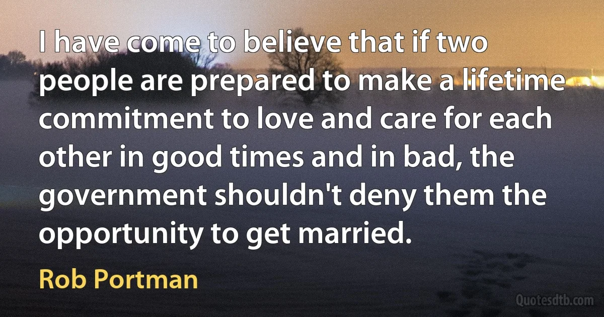 I have come to believe that if two people are prepared to make a lifetime commitment to love and care for each other in good times and in bad, the government shouldn't deny them the opportunity to get married. (Rob Portman)