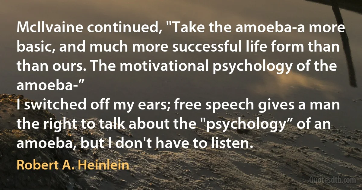 McIlvaine continued, "Take the amoeba-a more basic, and much more successful life form than than ours. The motivational psychology of the amoeba-”
I switched off my ears; free speech gives a man the right to talk about the "psychology” of an amoeba, but I don't have to listen. (Robert A. Heinlein)