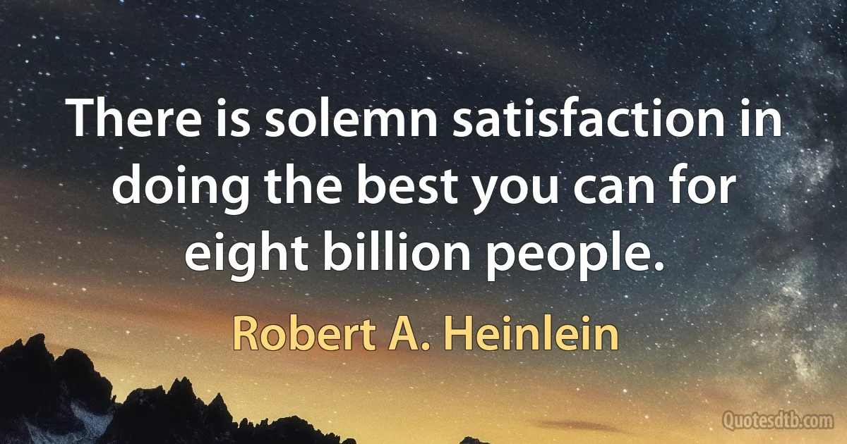 There is solemn satisfaction in doing the best you can for eight billion people. (Robert A. Heinlein)