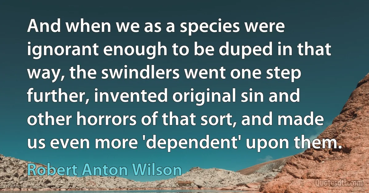 And when we as a species were ignorant enough to be duped in that way, the swindlers went one step further, invented original sin and other horrors of that sort, and made us even more 'dependent' upon them. (Robert Anton Wilson)