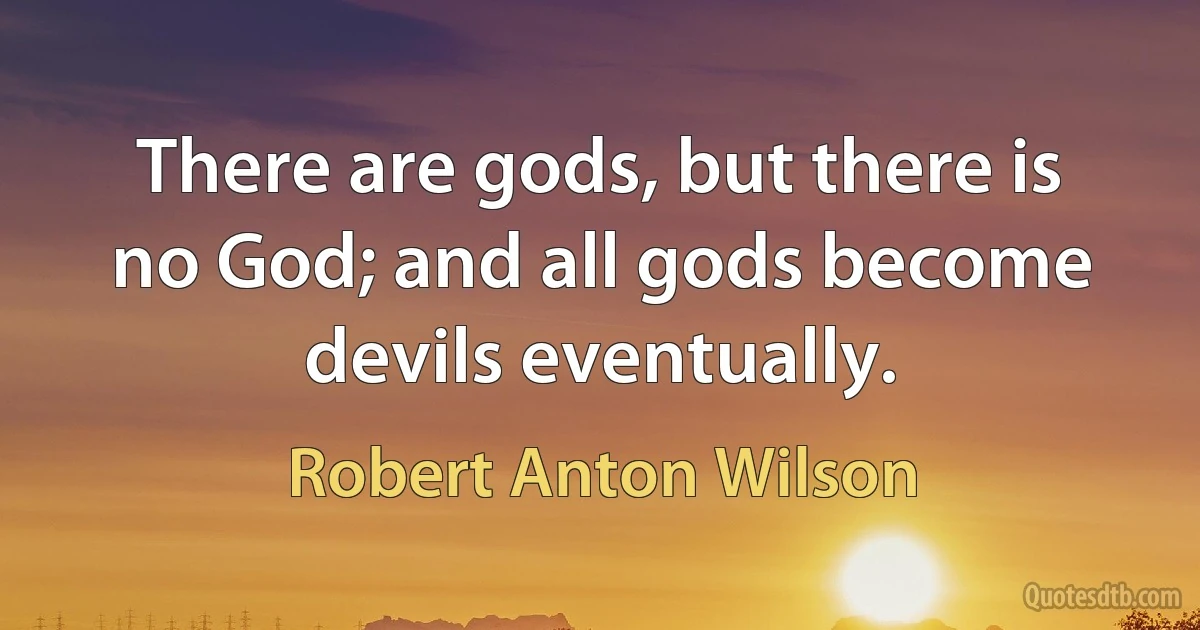 There are gods, but there is no God; and all gods become devils eventually. (Robert Anton Wilson)