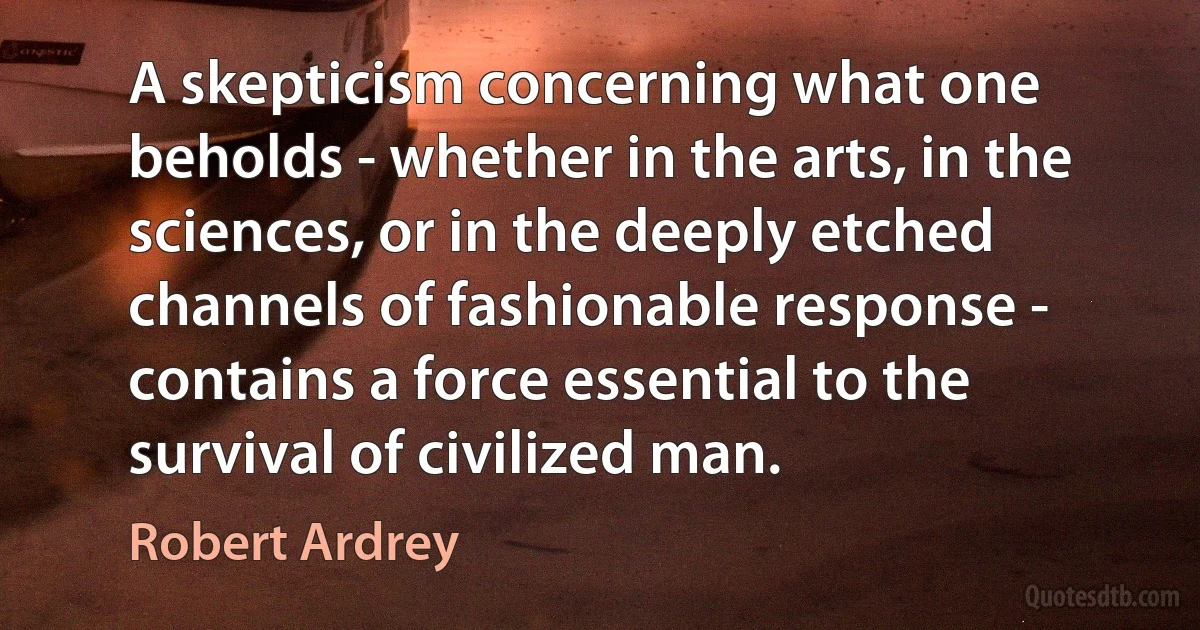 A skepticism concerning what one beholds - whether in the arts, in the sciences, or in the deeply etched channels of fashionable response - contains a force essential to the survival of civilized man. (Robert Ardrey)