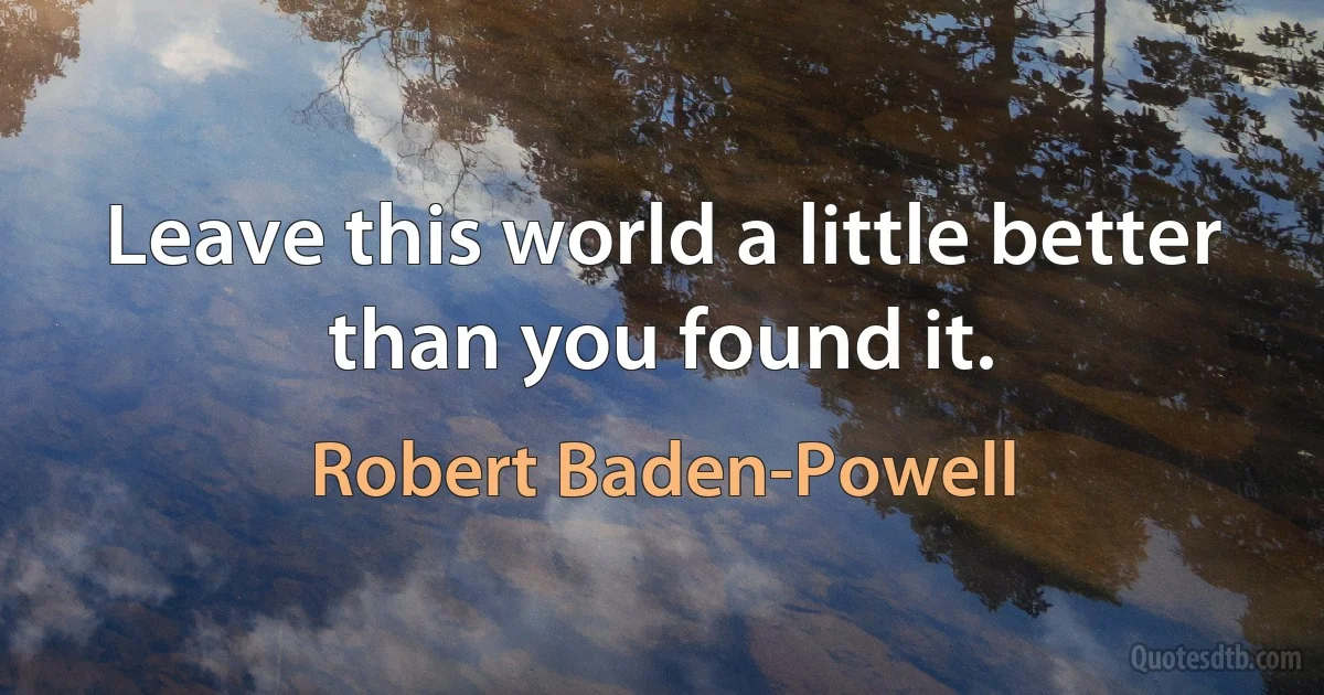 Leave this world a little better than you found it. (Robert Baden-Powell)