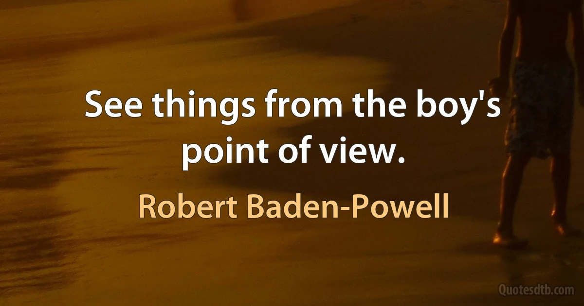 See things from the boy's point of view. (Robert Baden-Powell)