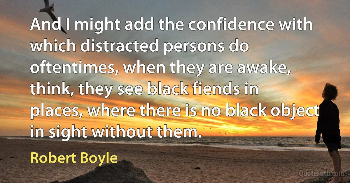 And I might add the confidence with which distracted persons do oftentimes, when they are awake, think, they see black fiends in places, where there is no black object in sight without them. (Robert Boyle)