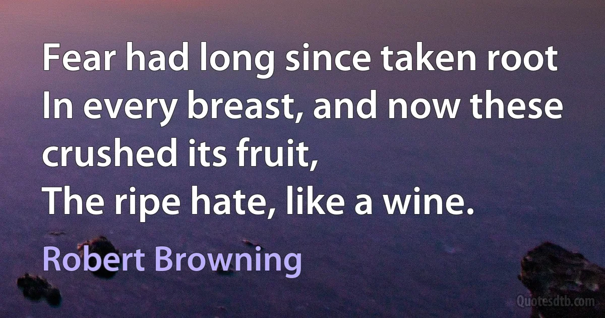 Fear had long since taken root
In every breast, and now these crushed its fruit,
The ripe hate, like a wine. (Robert Browning)