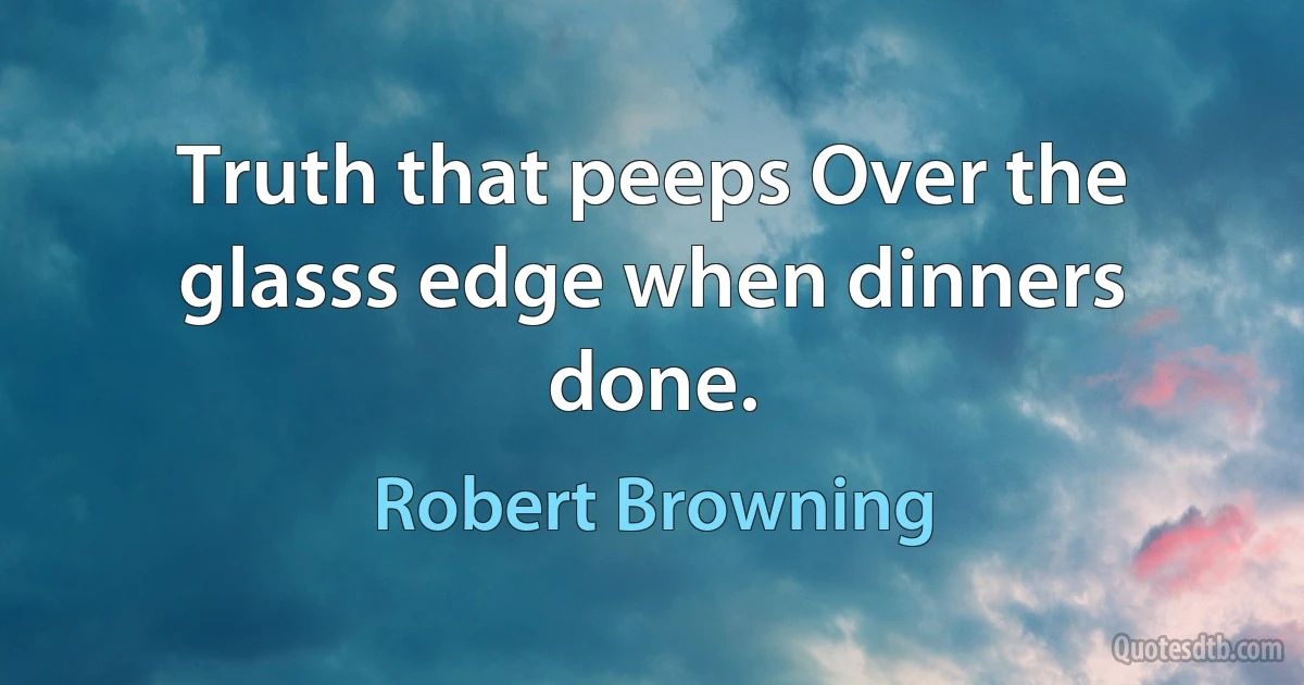 Truth that peeps Over the glasss edge when dinners done. (Robert Browning)