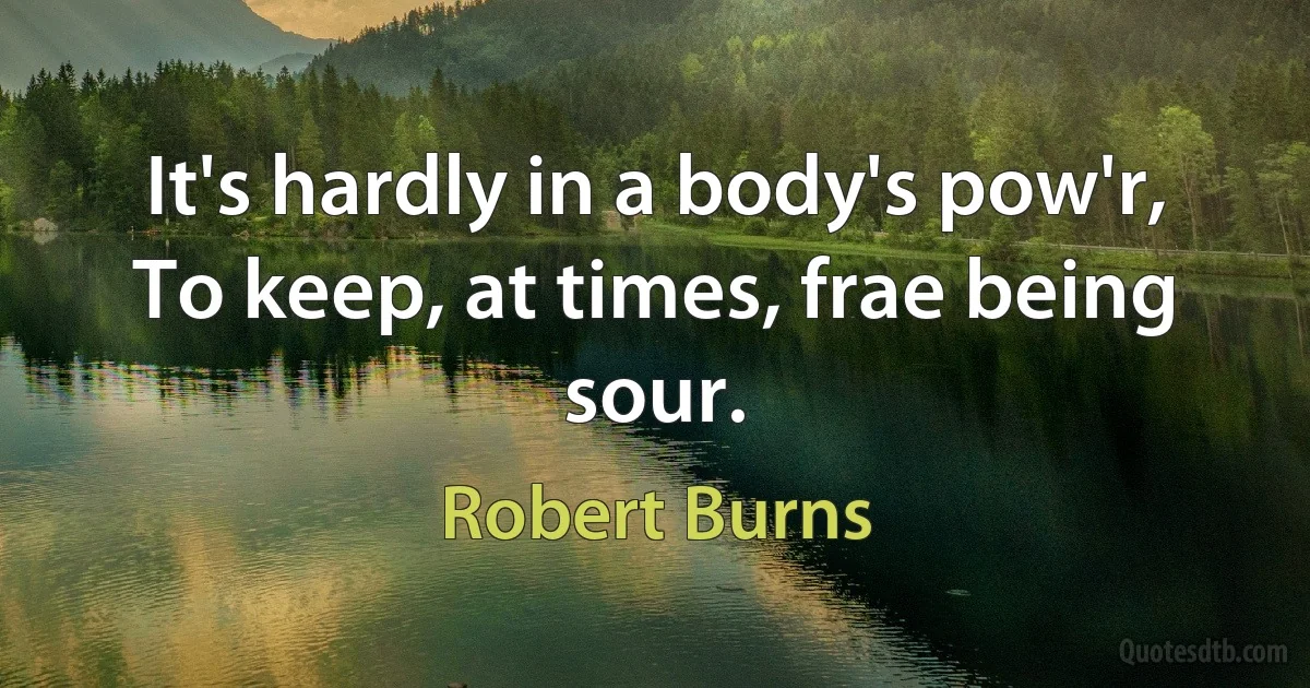 It's hardly in a body's pow'r,
To keep, at times, frae being sour. (Robert Burns)