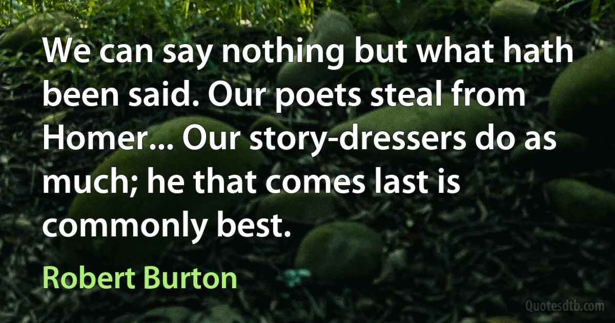 We can say nothing but what hath been said. Our poets steal from Homer... Our story-dressers do as much; he that comes last is commonly best. (Robert Burton)