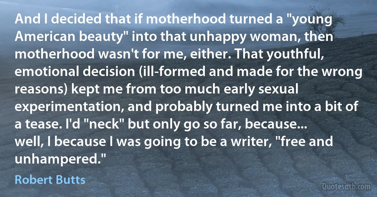 And I decided that if motherhood turned a "young American beauty" into that unhappy woman, then motherhood wasn't for me, either. That youthful, emotional decision (ill-formed and made for the wrong reasons) kept me from too much early sexual experimentation, and probably turned me into a bit of a tease. I'd "neck" but only go so far, because... well, I because I was going to be a writer, "free and unhampered." (Robert Butts)