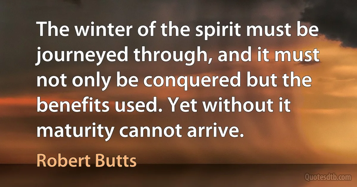 The winter of the spirit must be journeyed through, and it must not only be conquered but the benefits used. Yet without it maturity cannot arrive. (Robert Butts)