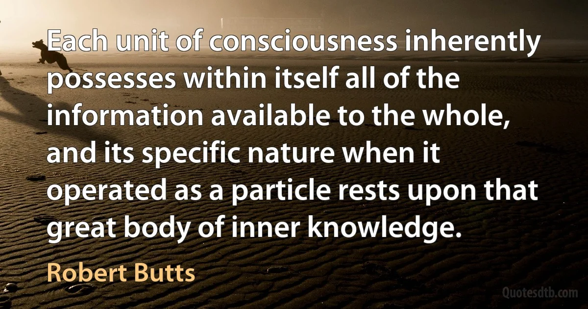 Each unit of consciousness inherently possesses within itself all of the information available to the whole, and its specific nature when it operated as a particle rests upon that great body of inner knowledge. (Robert Butts)