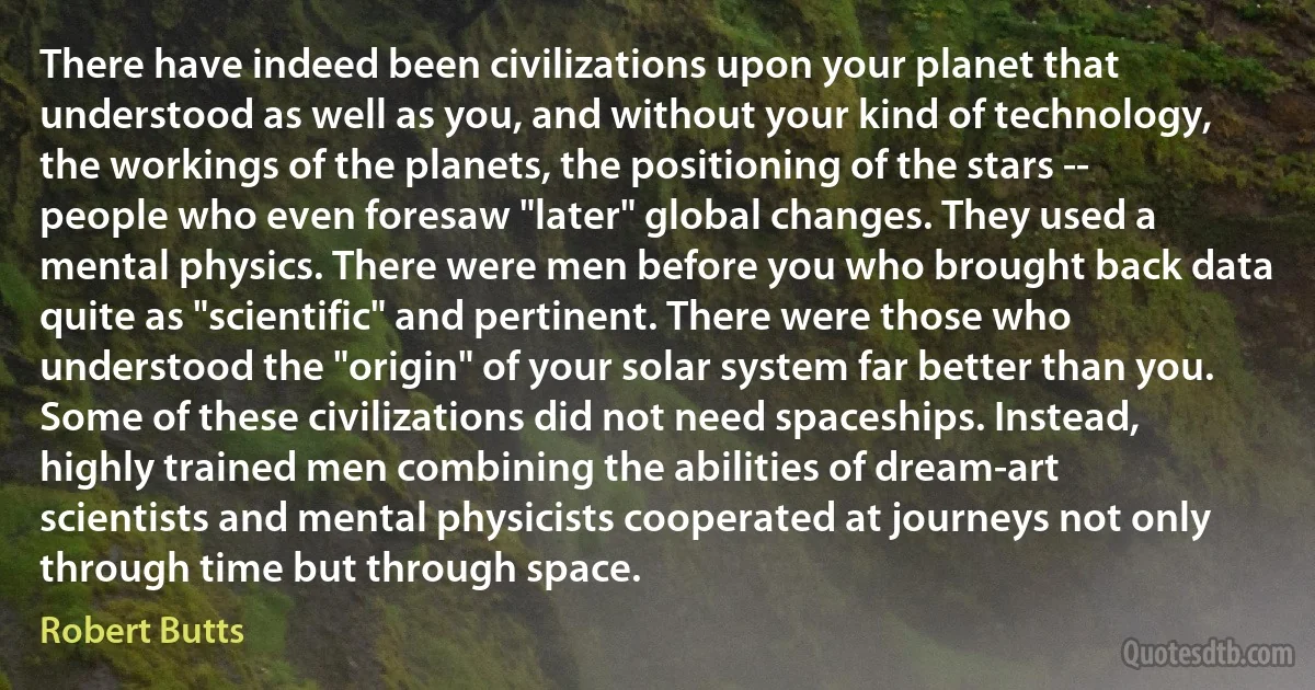 There have indeed been civilizations upon your planet that understood as well as you, and without your kind of technology, the workings of the planets, the positioning of the stars -- people who even foresaw "later" global changes. They used a mental physics. There were men before you who brought back data quite as "scientific" and pertinent. There were those who understood the "origin" of your solar system far better than you. Some of these civilizations did not need spaceships. Instead, highly trained men combining the abilities of dream-art scientists and mental physicists cooperated at journeys not only through time but through space. (Robert Butts)