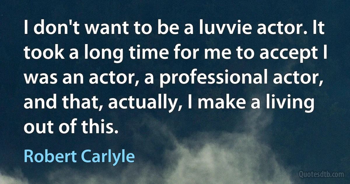 I don't want to be a luvvie actor. It took a long time for me to accept I was an actor, a professional actor, and that, actually, I make a living out of this. (Robert Carlyle)