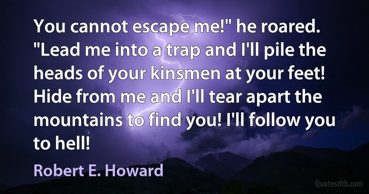 You cannot escape me!" he roared. "Lead me into a trap and I'll pile the heads of your kinsmen at your feet! Hide from me and I'll tear apart the mountains to find you! I'll follow you to hell! (Robert E. Howard)